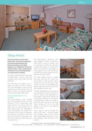 HAWAII 
www.paradisesonline.com 91 
‘Ilima Hotel 
From the moment you enter the 
lobby of the ‘Ilima with its gleaming 
koa wood and paintings by the 
famous Hawaiian artist, Ralph 
Kagehiro, you will feel the warmth of 
Hawai’i’s finest, small, condominium-style 
hotel. You will immediately be 
one of the ohana, or family. 
The hotel is perfectly located in the heart 
of Waikiki Beach, close to shops and 
restaurants and a short walk to the Ala 
Wai Canal. 
The hotel offers the largest rooms in 
Waikiki and offers a choice of studios, 
one- and two-bedroom suites and the 
penthouse suite. With just 98 units, the 
hotel is proud of its authentic Hawaiian 
ambience and friendly, helpful staff. 
Enjoy the largest hotel rooms 
in Waikiki 
All accommodations come complete 
with a fully equipped kitchen, 32” high 
definition TV and complimentary high 
speed internet. The studios have two 
beds and can accommodate two or 
three adults while the one-bedroom 
suites are suitable for four adults with a 
king sized bed and queen sofa sleeper. 
The spacious two-bedroom suites can 
cater for a maximum of six persons with 
the kitchen boasting a coffee maker and 
microwave oven. 
The three–bedroom penthouse suite, 
rarely available in Waikiki, is ideal for a 
family group or group of friends. With 
two king beds, a double, two twins and 
a queen sofa sleeper, it is ready for a 
crowd! The penthouse suite really is a 
home-away-from-home with full kitchen, 
two bathrooms and the added luxury of a 
washing machine and dryer. 
The hotel facilities include a heated 
swimming pool and two rooftop sun 
decks. When it is time to get fit, there is 
an exercise room with dry sauna. There 
is also a convenient coin-operated guest 
laundry, daily maid service and the front 
desk operates 24-hours a day. 
The ‘Ilima Hotel believes in the importance 
of connecting staff, guests and place in 
order to create a true appreciation for 
the Hawaiian culture and its primary role 
in the visitor’s experience on the islands. 
On Wednesdays, guests are invited to 
make their own kukui nut lei and every 
Friday morning at 11.30 am the staff 
gathers in the lobby to sing traditional 
Hawaiian songs. 
Truly a place to rest and refresh the 
spirit, let the ‘Ilima, a small but largely 
accommodating hotel, be your choice 
when visiting Waikiki. Its spacious rooms 
and competitive rates will make it hard 
to resist. 
445 Nohonani Street, Honolulu HAWAII 96815 USA 
Tel: Toll Free US/CAN: 800 8019366 +1 808 9231 877 Fax: +1 808 9242 617 Email: mail@ilima.com www.ilima.com 
 