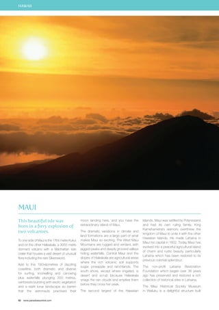 HAWAII 
This beautiful isle was 
born in a fiery explosion of 
two volcanoes. 
To one side of Maui is the 1764 metre Kukui 
and on the other Haleakala, a 3055 metre 
dormant volcano with a Manhattan size 
crater that houses a vast desert of unusual 
flora including the rare Silversword. 
Add to this 190 kilometres of dazzling 
coastline, both dramatic and diverse 
for surfing, snorkelling and canoeing 
plus waterfalls plunging 300 metres, 
rainforests bursting with exotic vegetation 
and a stark lunar landscape so barren 
that the astronauts practised their 
92 www.paradisesonline.com 
moon landing here, and you have the 
extraordinary island of Maui. 
The dramatic variations in climate and 
land formations are a large part of what 
makes Maui so exciting. The West Maui 
Mountains are rugged and verdant, with 
jagged peaks and deeply grooved valleys 
hiding waterfalls. Central Maui and the 
slopes of Haleakala are agricultural areas 
where the rich volcanic soil supports 
sugar, pineapple and ranchlands. The 
south shore, except where irrigated, is 
desert and scrub because Haleakala 
snags the rain clouds and empties them 
before they cross her peak. 
The second largest of the Hawaiian 
Islands, Maui was settled by Polynesians 
and had its own ruling family. King 
Kamehameha’s warriors overthrew the 
kingdom of Maui to unite it with the other 
Hawaiian Islands. He made Lahaina in 
Maui his capital in 1802. Today Maui has 
evolved into a peaceful agricultural island 
of charm and rustic beauty, particularly 
Lahaina which has been restored to its 
previous colonial splendour. 
The non-profit Lahaina Restoration 
Foundation which began over 36 years 
ago has preserved and restored a rich 
collection of historical sites in Lahaina. 
The Maui Historical Society Museum 
in Wailuku is a delightful structure built 
Maui 
 