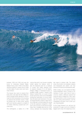 HAWAII 
www.paradisesonline.com 93 
between 1833 and 1850 and was the 
home of missionary Edward Bailey. 
Baldwin Home, built in 1838, is the oldest 
standing building in Lahaina and is made 
of thick walls of coral, stone and hand-hewn 
timbers. 
The banyan tree came to Lahaina from 
India when only eight feet tall. William O. 
Smith, the Maui sheriff, planted it in 1873 to 
mark the 50th anniversary of the founding 
of Lahaina’s first Christian mission. Today 
the banyan has 12 major trunks, varying 
girths and reaches upward to a height of 
15 metres stretching outward over a 61 
metre area. 
The Carthaginian, a replica of a 19th 
century brig which now houses a whaling 
exhibit, graces the harbour, which is 
also the departure point for a multitude 
of cruises and whale watching tours 
(in season). However, if it is off season, 
Whaler’s Village in Ka’anapali houses an 
excellent whale museum. Lahaina Jodo 
Mission Cultural Park, on a point of land 
known as Puunoa, was once a small village 
fronting the royal grove of coconut trees. 
Now the best known landmark in the area, 
the largest Buddha outside of Japan sits in 
the small park commemorating the arrival 
of the first Japanese immigrants in 1868. 
Don’t miss a journey on the famous Sugar 
Cane Train, modelled after the turn of the 
century railroads that transported Valley 
Isle sugar to Lahaina mills. The steam 
driven locomotive runs between Lahaina 
and Ka‘anapali and visitors can hop 
aboard at Puukolii and Ka‘anapali as well. 
While on Maui, you can explore the Maui 
Tropical Plantation which consists of 45 
hectares of crops. Learn how to husk a 
coconut, create a delicious tropical fruit 
boat and string a fragrant lei. Then catch 
the Tropical Tram on a 40–minute circuit to 
see fruit cutting demonstrations, visit the 
marketplace and learn how to start your 
own tropical garden. 
At the Sugar Museum you will see the 
production of sugar, once one of Hawaii`’s 
biggest cash crops, from beginning to end. 
 