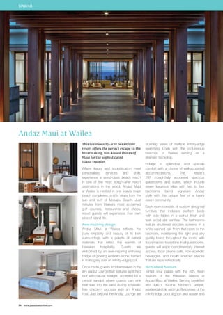 HAWAII 
Andaz Maui at Wailea 
94 www.paradisesonline.com 
This luxurious 15-acre oceanfront 
resort offers the perfect escape to the 
breathtaking, sun-kissed shores of 
Maui for the sophisticated 
island traveller. 
Where luxury and sophistication meet 
personalised services and style, 
experience a world-class beach resort 
in one of the most sought-after resort 
destinations in the world. Andaz Maui 
at Wailea is nestled in one Maui’s major 
beach complexes, and is steps from the 
sun and surf of Mokapu Beach. Just 
minutes from Wailea’s most acclaimed 
golf courses, restaurants and shops, 
resort guests will experience their own 
slice of island life. 
Awe-inspiring design 
Andaz Maui at Wailea reflects the 
pure simplicity and beauty of its lush 
surroundings with a palette of natural 
materials that reflect the warmth of 
Hawaiian hospitality. Guests are 
welcomed by an awe-inspiring entryway 
bridge of glowing Ambrato stone, framed 
in mahogany over an infinity-edge pool. 
Once inside, guests find themselves in the 
airy Andaz Lounge that features a pitched 
roof with natural sunlight, accented by a 
central sandpit where guests can sink 
their toes into the sand during a hassle-free 
check-in process with an Andaz 
host. Just beyond the Andaz Lounge are 
stunning views of multiple infinity-edge 
swimming pools with the picturesque 
beaches of Wailea serving as a 
dramatic backdrop. 
Indulge in splendour and upscale 
comfort with a choice of well-appointed 
accommodations. The resort’s 
297 thoughtfully appointed spacious 
guestrooms and suites, which include 
seven luxurious villas with two to four 
bedrooms blend signature Andaz 
style with the unique feel of a luxury 
resort community. 
Each room consists of custom designed 
furniture that includes platform beds 
with side tables in a walnut finish and 
teak wood slat vanities. The bathrooms 
feature shuttered wooden screens in a 
white-washed oak finish that open to the 
bedroom, maintaining the light and airy 
quality found throughout the room, with 
floors made of lava stone. In all guestrooms, 
guests will enjoy complimentary internet 
access, local phone calls, non-alcoholic 
beverages, and locally sourced snacks 
that are replenished daily. 
Rich island flavours 
Tempt your palate with the rich, fresh 
flavours of the Hawaiian islands at 
Andaz Maui at Wailea. Serving breakfast 
and lunch, Ka’ana Kitchen’s unique, 
residential-style setting offers views of the 
infinity-edge pool, lagoon and ocean and 
 