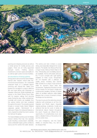 HAWAII 
www.paradisesonline.com 97 
packing and shipping services as well as 
a rental service for mobile phones and 
pagers. There are 22 richly appointed 
banquet rooms, meeting spaces, 
boardrooms, function space and ballroom 
as well as eight outdoor function facilities. 
An abundance of dining options 
Dining options abound at the Grand Wailea. 
Named after Hawaii’s official state fish, 
Humuhumunkunukuapua, the oceanside 
restaurant floats on a saltwater lagoon 
brimming with tropical fish. Select your 
lobster from the lagoon or savour delicious 
fish and meat dishes with Polynesian or 
Hawaiian influences. Buffet breakfasts are 
served in the Grand Dining Room Maui 
with its massive ceilings and stunning 
views. During the day, coffee, sandwiches, 
cocktails and snacks are available from 
the various bistros and bars scattered 
throughout the resort. The recently opened 
Amasia is tucked inside Grand Wailea’s 
Japanese garden. Reminiscent of a 
teahouse in Kyoto, the restaurant features a 
menu inspired by street food and cuisines 
from all over the globe. 
The Grand Wailea’s activity pool, the Wailea 
Canyon Activity Pool has nine separate 
pools including a sandy beach, waterfalls, 
caves, whitewater rapids, grottos, whirlpool, 
sauna and the world’s first water elevator. 
The activity pool also contains a scuba 
diving pool especially designed for scuba 
lessons. The adults-only Hibiscus Pool has 
a huge mosaic hibiscus flower inlaid on its 
floor. Windsurfing and snorkelling lessons 
are available. Tennis enthusiasts will enjoy 
the 11–court complex with night lighting 
available on three courts. Shopaholics 
are not forgotten with a selection of 
quality shops including Spa Grande 
Bath  Body for a range of spa products 
while for women’s resort wear and 
accessories, Tradewinds Boutique should 
not be missed. For the finest in estate and 
contemporary jewellery, Richters of Hawaii 
offers an excellent selection while Wailea 
Breezes has a choice of women’s shoes, 
handbags and accessories. 
The resort is proud of its distinctive artwork 
collection with emphasis on art from the 
Hawaiian and Pacific region. Exquisite 
original paintings, sculptures, murals and 
artefacts that are the work of artists of 
international stature feature throughout 
the resort. Guests are offered the rich 
opportunity of complimentary tours and 
given a detailed history of the works of art 
and the artists’ lives. 
For pure indulgence, visit the Grand 
Wailea on beautiful Maui. You will not 
be disappointed. 
3850 Wailea Alanui Waiulea, Maui HAWAII 96761-1985 USA 
Tel: +808 875 1234 Fax: +808 879 4077 Email: info@grandwailea.com www.grandwailea.com 
 