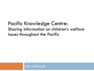 Pacific Knowledge Centre:  Sharing information on children’s welfare issues throughout the Pacific John Liebhardt 