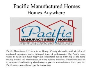 Pacific Manufactured Homes
Homes Anywhere
Pacific Manufactured Homes is an Orange County dealership with decades of
combined experience and a bi-lingual team of professionals. The Pacific team
works to make each buyer happy and comfortable during every step of the home
buying process, and that includes selecting housing locations. Whether buyers aim
to move onto land that they already own or space in a manufactured home park, the
Pacific team can easily navigate the transaction.
 