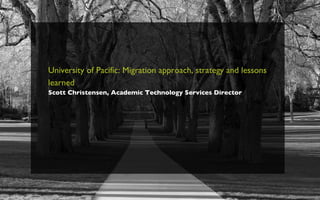 University of Pacific: Migration approach, strategy and lessons learned   Scott Christensen, Academic Technology Services Director 
