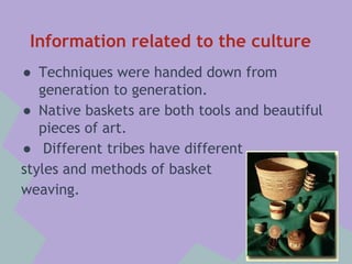 Information related to the culture
● Techniques were handed down from
generation to generation.
● Native baskets are both tools and beautiful
pieces of art.
● Different tribes have different
styles and methods of basket
weaving.

 