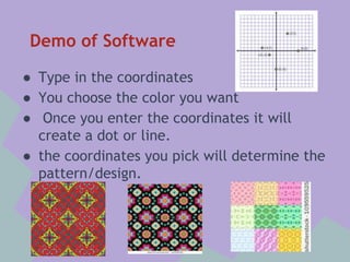 Demo of Software
● Type in the coordinates
● You choose the color you want
● Once you enter the coordinates it will
create a dot or line.
● the coordinates you pick will determine the
pattern/design.

 