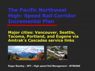The Pacific Northwest 
High- Speed Rail Corridor 
Incremental Plan 
Major cities: Vancouver, Seattle, 
Tacoma, Portland, and Eugene via 
Amtrak’s Cascades service links 
Roger Bazeley – MTI – High speed Rail Management – MTM296E 
 