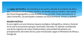 La región del Pacífico de Colombia se encuentra ubicada al occidente de dicho 
país, colindante con el océano Pacífico, de donde toma su nombre. Hace parte 
del Chocó biogeográfico y está dividida en dos grandes zonas marcadas por el 
cabo Corrientes. Las principales ciudades son Buenaventura, Tumaco y Quibdó. 
REGIÓN PACÍFICA 
Es una región con una inmensa riqueza ecológica, hidrográfica, minera y forestal 
en la cual se encuentran parques nacionales naturales. Es además considerada 
una de las regiones de mayor biodiversidad y pluviosidad del planeta con 
precipitaciones del orden de los 4.000 mm/anuales según el Ministerio de Minas y 
Energía de 
 