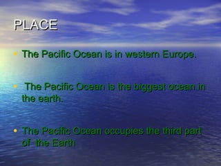 PLACEPLACE
• The Pacific Ocean is in western Europe.The Pacific Ocean is in western Europe.
• The Pacific Ocean is the biggest ocean inThe Pacific Ocean is the biggest ocean in
the earth.the earth.
• The Pacific Ocean occupies the third partThe Pacific Ocean occupies the third part
of the Earthof the Earth
 