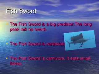 Fish SwordFish Sword
• The Fish Sword is a big predator.The longThe Fish Sword is a big predator.The long
peak laik ha swork.peak laik ha swork.
• The Fish Sword is vertebrate and mamal.The Fish Sword is vertebrate and mamal.
• The Fish Sword is carnivore. It eats smallThe Fish Sword is carnivore. It eats small
fishes.fishes.
 