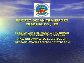 PACIFIC OCEAN TRANSPORT
    TRADING CO.,LTD

F1 56 CU LAO STR, WARD 2, PHU NHUAN
  DIST, HOCHIMINH CITY – VIETNAM
 MAIL :INFO@PACIFIC-LOGISTIC.COM
WEBPAGE :WWW.PACIFIC-LOGISTIC.COM
 