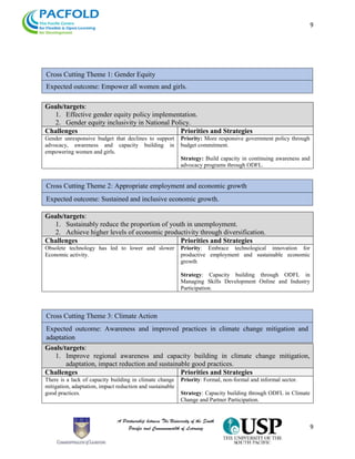 9
9
Goals/targets:
1. Effective gender equity policy implementation.
2. Gender equity inclusivity in National Policy.
Challenges Priorities and Strategies
Gender unresponsive budget that declines to support
advocacy, awareness and capacity building in
empowering women and girls.
Priority: More responsive government policy through
budget commitment.
Strategy: Build capacity in continuing awareness and
advocacy programs through ODFL.
Goals/targets:
1. Sustainably reduce the proportion of youth in unemployment.
2. Achieve higher levels of economic productivity through diversification.
Challenges Priorities and Strategies
Obsolete technology has led to lower and slower
Economic activity.
Priority: Embrace technological innovation for
productive employment and sustainable economic
growth
Strategy: Capacity building through ODFL in
Managing Skills Development Online and Industry
Participation.
Goals/targets:
1. Improve regional awareness and capacity building in climate change mitigation,
adaptation, impact reduction and sustainable good practices.
Challenges Priorities and Strategies
There is a lack of capacity building in climate change
mitigation, adaptation, impact reduction and sustainable
good practices.
Priority: Formal, non-formal and informal sector.
Strategy: Capacity building through ODFL in Climate
Change and Partner Participation.
Cross Cutting Theme 1: Gender Equity
Expected outcome: Empower all women and girls.
Cross Cutting Theme 2: Appropriate employment and economic growth
Expected outcome: Sustained and inclusive economic growth.
Cross Cutting Theme 3: Climate Action
Expected outcome: Awareness and improved practices in climate change mitigation and
adaptation
 