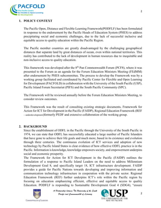 2
2
1. POLICY CONTEXT
The Pacific Open, Distance and Flexible Learning Framework(PODFLF) has been formulated
in response to the endorsement by the Pacific Heads of Education System (PHES) to address
precipitating social and economic challenges, due to the lack of successful inclusive and
equitable access to quality education within the Pacific Region.
The Pacific member countries are greatly disadvantaged by the challenging geographical
distances that separate land by great distances of ocean, even within national territories. This
reality has contributed to the lack of development in human resources due to inequitable and
non-inclusive access to quality education.
This framework was developed after the 8th
Pan Commonwealth Forum (PCF8), where it was
presented to the Forum as an agenda for the Forum Education Ministers Meeting (FEdMM)
after endorsement by PHES subcommittee. The process to develop the Framework was by a
working group facilitated and coordinated by Pacific Center for Flexible and Open Learning
for Development (PACFOLD) in collaboration with the University of the South Pacific (USP),
Pacific Island Forum Secretariat (PIFS) and the South Pacific Community (SPC).
The Framework will be reviewed annually before the Forum Education Ministers Meeting, to
consider review outcomes.
This Framework was the result of consulting existing strategic documents, Framework for
Action for ICT for Development in the Pacific (FAIDP), Regional Education Framework (REF
– underdevelopment)formerly PEDF and extensive collaboration of the working group.
2. BACKGROUND
Since the establishment of ODFL in the Pacific through the University of the South Pacific in
1974, we can state that ODFL has successfully educated a large number of Pacific Islanders
that have gone to achieve their life goals and much more, based in its existence and evolution
through three centuries. The continuous evolution of ICT services and adoption of new
technology by Pacific Island States is clear evidence of how effective ODFL practice is in the
Pacific. Information is knowledge, knowledge empowers society, and empowerment underpins
social and economic prosperity.
The Framework for Action for ICT Development in the Pacific (FAIDP) outlines the
formulation of a response to Pacific Island Leaders on the need to address Millennium
Development Goal 8, and specifically target 18, ICT infrastructure development. FAIDP
provides a guide for Pacific Nations towards developing and improving information and
communication technology infrastructure in cooperation with the private sector. Regional
Education Framework (REF) further underpins ICT’s role within the Pacific region by
focusing on education emphasizing efficient, effective and equitable access to quality
Education. PODFLF is responding to Sustainable Development Goal 4 (SDG4), “ensure
 