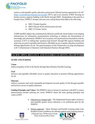 3
3
inclusive and equitable quality education and promote lifelong learning opportunities for all”
(https://sustainabledevelopment.un.org/sdg4, 2017), and as an outcome of REF focusing on
human resource capacity building in the Pacific through ODFL. Responding to the need for a
broader focus, PODFLF includes relevant cross cutting themes that address the following:
 SDG 5 Gender Equality
 SDG 8 Decent Work and Economic Growth
 SDG 13 Climate Action
FAIDP and REF address the commitment by Ministers and Pacific forum leaders in developing
infrastructure for information communication technology to enhance the dissemination of
knowledge and information. PODFLF aims to pursue moving beyond incrementalism with the
assistance of ICT in making that ‘quantum leap forward’ through HR capacity building and
achieving our goal in equitable and inclusive affordable access to quality education to promote
lifelong opportunities for all. The general purpose of this Framework is to align development
in ICT infrastructure in Education with Education Practices through ODFL.
PACIFIC OPEN, DISTANCE AND FLEXIBLE LEARNING FRAMEWORK
SCOPE AND PURPOSE
Vision
Improved quality of life in the Pacific through Open Distance Flexible Learning.
Goal
Inclusive and equitable affordable access to quality education to promote lifelong opportunities
for all.
Outcome
Achieve economic and social sustainable development towards quality of life through equitable
and inclusive access to quality education.
Guiding Principles and Values: The PODFLF aims to remain in synchrony with REF to ensure
harmonization towards realizing our vision. PODFLF shares the same guiding principles and
values as REF:
 Education as a human right – The fundamental human right to inclusive
and equitable quality access education is an underlying goal for the
PODFLF.
 Holistic approach – Open, Distance and Flexible Learning mode is the
broadest avenue or pathway for offering students more learning choices.
 