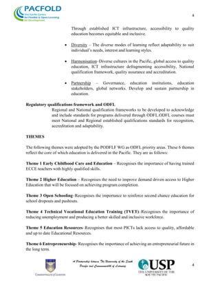 4
4
Through established ICT infrastructure, accessibility to quality
education becomes equitable and inclusive.
 Diversity – The diverse modes of learning reflect adaptability to suit
individual’s needs, interest and learning styles.
 Harmonisation–Diverse cultures in the Pacific, global access to quality
education, ICT infrastructure defragmenting accessibility, National
qualification framework, quality assurance and accreditation.
 Partnership – Governance, education institutions, education
stakeholders, global networks. Develop and sustain partnership in
education.
Regulatory qualifications framework and ODFL
Regional and National qualification frameworks to be developed to acknowledge
and include standards for programs delivered through ODFL.ODFL courses must
meet National and Regional established qualifications standards for recognition,
accreditation and adaptability.
THEMES
The following themes were adopted by the PODFLF WG as ODFL priority areas. These 6 themes
reflect the core of which education is delivered in the Pacific. They are as follows:
Theme 1 Early Childhood Care and Education – Recognises the importance of having trained
ECCE teachers with highly qualified skills.
Theme 2 Higher Education – Recognises the need to improve demand driven access to Higher
Education that will be focused on achieving program completion.
Theme 3 Open Schooling–Recognises the importance to reinforce second chance education for
school dropouts and pushouts.
Theme 4 Technical Vocational Education Training (TVET)–Recognises the importance of
reducing unemployment and producing a better skilled and inclusive workforce.
Theme 5 Education Resources–Recognises that most PICTs lack access to quality, affordable
and up to date Educational Resources.
Theme 6 Entrepreneurship- Recognises the importance of achieving an entrepreneurial future in
the long term.
 
