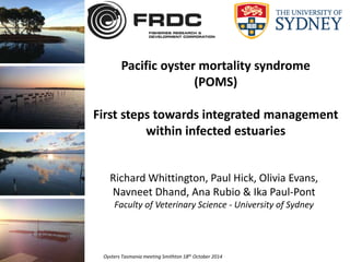 Pacific oyster mortality syndrome 
(POMS) 
First steps towards integrated management 
within infected estuaries 
Richard Whittington, Paul Hick, Olivia Evans, 
Navneet Dhand, Ana Rubio & Ika Paul-Pont 
Faculty of Veterinary Science - University of Sydney 
Oysters Tasmania meeting Smithton 18th October 2014 
 