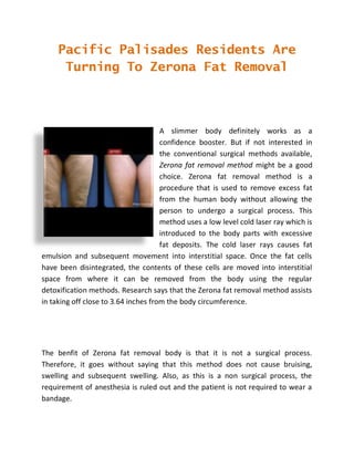 Pacific Palisades Residents Are
      Turning To Zerona Fat Removal



                                      A slimmer body definitely works as a
                                      confidence booster. But if not interested in
                                      the conventional surgical methods available,
                                      Zerona fat removal method might be a good
                                      choice. Zerona fat removal method is a
                                      procedure that is used to remove excess fat
                                      from the human body without allowing the
                                      person to undergo a surgical process. This
                                      method uses a low level cold laser ray which is
                                      introduced to the body parts with excessive
                                      fat deposits. The cold laser rays causes fat
emulsion and subsequent movement into interstitial space. Once the fat cells
have been disintegrated, the contents of these cells are moved into interstitial
space from where it can be removed from the body using the regular
detoxification methods. Research says that the Zerona fat removal method assists
in taking off close to 3.64 inches from the body circumference.




The benfit of Zerona fat removal body is that it is not a surgical process.
Therefore, it goes without saying that this method does not cause bruising,
swelling and subsequent swelling. Also, as this is a non surgical process, the
requirement of anesthesia is ruled out and the patient is not required to wear a
bandage.
 