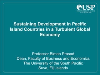 Sustaining Development in Pacific
Island Countries in a Turbulent Global
              Economy



           Professor Biman Prasad
   Dean, Faculty of Business and Economics
      The University of the South Pacific
               Suva, Fiji Islands
 