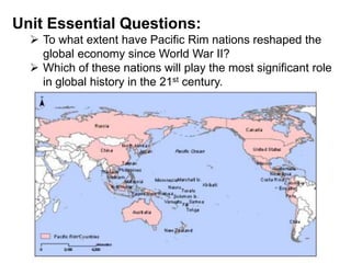 Unit Essential Questions:
 To what extent have Pacific Rim nations reshaped the
global economy since World War II?
 Which of these nations will play the most significant role
in global history in the 21st century.
 