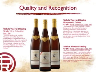 Quality and Recognition Wallula Vineyard Riesling 90 pts!  Wine Enthusiast, Dec ‘08 ‘ From the Biodynamic Wallula Vineyard comes this dry, leesy, chewy Riesling, packed with lime and citrus flavors.  The fruit was hand picked and biodynamically grown…Tart and juicy, the wine brings a mouthful of peach and stone fruits with marvelous minerality and texture.’ Solstice Vineyard Riesling 92 pts!  Wine Enthusiast, Dec ‘08 ‘ The wine is finished at 1.2% residual sugar but tastes bone dry. It’s succulent and juicy, with floral aromas, stone fruits and hints of honeysuckle. Concentrated and dense, it is both bracing and long. The bottle was retasted on the second and third days after being opened and retained it’s crispness and vitality beautifully.’ Wallula Vineyard Riesling Biodynamic Cuvée 93 pts!  Wine Enthusiast, Dec ‘08 ‘ This vineyard has been Demeter cirtified Biodynamic. One of just a handful in Washington to have achieved that recognition. It’s all natural, ripe and full flavored, with a wonderful, mouth filling intensity. The flavors are a lovely mix of stone, yeast, flower and a jumble of citrus and apple fruits.’ 