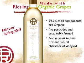 Riesling  Organic Grapes Made with Release: Spring 2009 99.7% of all components are Organic No pesticides and sustainably farmed Native yeast to best present natural character of vineyard 