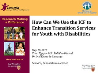 Research Making
a Difference
www.canchild.ca
How Can We Use the ICF to
Enhance Transition Services
for Youth with Disabilities
May 18, 2015
Tram Nguyen MSc. PhD Candidate &
Dr. Olaf Kraus de Camargo
School of Rehabilitation Science
 