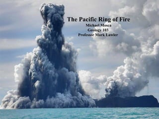 The Pacific Ring of Fire  Michael Mosca Geology 103 Professor Mark Lawler 