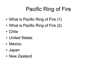 Pacific Ring of Fire
●   What is Pacific Ring of Fire (1)
●   What is Pacific Ring of Fire (2)
●   Chile
●   United States
●   Mexico
●   Japan
●   New Zealand
 