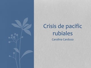 Crisis de pacific 
rubiales 
Carolina Cardozo 
 