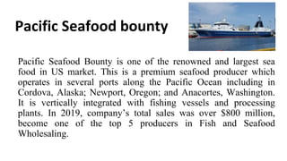 Pacific Seafood bounty
Pacific Seafood Bounty is one of the renowned and largest sea
food in US market. This is a premium seafood producer which
operates in several ports along the Pacific Ocean including in
Cordova, Alaska; Newport, Oregon; and Anacortes, Washington.
It is vertically integrated with fishing vessels and processing
plants. In 2019, company’s total sales was over $800 million,
become one of the top 5 producers in Fish and Seafood
Wholesaling.
 