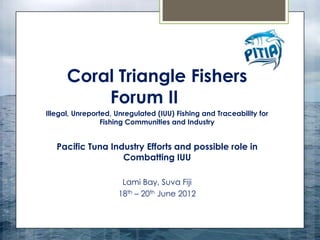 Coral Triangle Fishers
          Forum II
Illegal, Unreported, Unregulated (IUU) Fishing and Traceability for
                 Fishing Communities and Industry


   Pacific Tuna Industry Efforts and possible role in
                   Combatting IUU

                      Lami Bay, Suva Fiji
                     18th – 20th June 2012
 