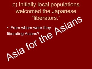 c) Initially local populations
welcomed the Japanese
“liberators.”
• From whom were they
liberating Asians?
Asia for the Asians
 