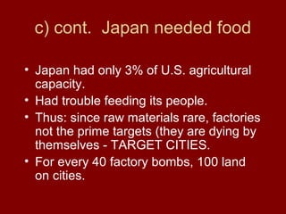 c) cont. Japan needed food
• Japan had only 3% of U.S. agricultural
capacity.
• Had trouble feeding its people.
• Thus: since raw materials rare, factories
not the prime targets (they are dying by
themselves - TARGET CITIES.
• For every 40 factory bombs, 100 land
on cities.
 