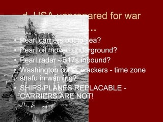 d. USA unprepared for war
BUT…
• Pearl carriers out to sea?
• Pearl oil moved underground?
• Pearl radar - B17s inbound?
• Washington coder crackers - time zone
snafu in warning?
• SHIPS/PLANES REPLACABLE -
CARRIERS ARE NOT!
 