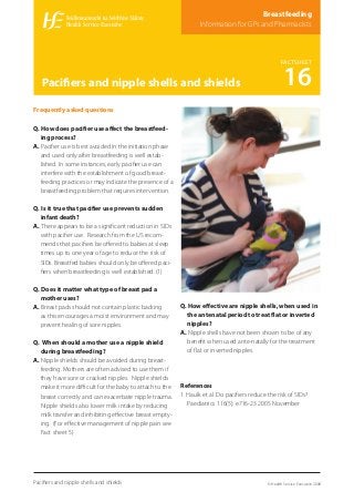 Frequently asked questions
Q. How does paciﬁer use aﬀect the breastfeed-
ing process?
A. Paciﬁer use is best avoided in the initiation phase
and used only after breastfeeding is well estab-
lished. In some instances, early paciﬁer use can
interfere with the establishment of good breast-
feeding practices or may indicate the presence of a
breastfeeding problem that requires intervention.
Q. Is it true that paciﬁer use prevents sudden
infant death?
A. There appears to be a signiﬁcant reduction in SIDs
with paciﬁer use. Research from the US recom-
mends that paciﬁers be oﬀered to babies at sleep
times up to one year of age to reduce the risk of
SIDs. Breastfed babies should only be oﬀered paci-
ﬁers when breastfeeding is well established. (1)
Q. Does it matter what type of breast pad a
mother uses?
A. Breast pads should not contain plastic backing
as this encourages a moist environment and may
prevent healing of sore nipples.
Q. When should a mother use a nipple shield
during breastfeeding?
A. Nipple shields should be avoided during breast-
feeding. Mothers are often advised to use them if
they have sore or cracked nipples. Nipple shields
make it more diﬃcult for the baby to attach to the
breast correctly and can exacerbate nipple trauma.
Nipple shields also lower milk intake by reducing
milk transfer and inhibiting eﬀective breast empty-
ing. (For eﬀective management of nipple pain see
Fact sheet 5)
Q. How eﬀective are nipple shells, when used in
the antenatal period to treat ﬂat or inverted
nipples?
A. Nipple shells have not been shown to be of any
beneﬁt when used ante-natally for the treatment
of ﬂat or inverted nipples.
References
1. Haulk et al. Do paciﬁers reduce the risk of SIDs?
Paediatrics 116(5): e716-23 2005 November
© Health Service Executive 2008
FACTSHEET
16Paciﬁers and nipple shells and shields
Breastfeeding
Information for GPs and Pharmacists
Paciﬁers and nipple shells and shields
 