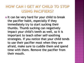 It can be very hard for your child to break
the pacifier habit, especially if they
immediately try to start sucking their
thumbs. Thumb sucking can negatively
impact your child’s teeth as well, so it is
important to teach other self-soothing
strategies. If you notice that your child tends
to use their pacifier most when they are
afraid, make sure to cuddle them and spend
time with them. Remove the pacifier from
their mouth.
 