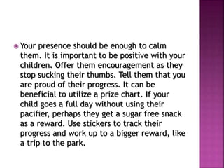  Your presence should be enough to calm
them. It is important to be positive with your
children. Offer them encouragement as they
stop sucking their thumbs. Tell them that you
are proud of their progress. It can be
beneficial to utilize a prize chart. If your
child goes a full day without using their
pacifier, perhaps they get a sugar free snack
as a reward. Use stickers to track their
progress and work up to a bigger reward, like
a trip to the park.
 