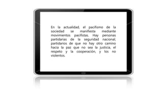 En la actualidad, el pacifismo de la
sociedad se manifiesta mediante
movimientos pacifistas. Hay personas
partidarias de la seguridad nacional,
partidarios de que no hay otro camino
hacia la paz que no sea la justicia, el
respeto y la cooperación, y los no
violentos.
 