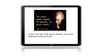 A partir del siglo XVIII algunos filósofos como Kant,
elaboraron proyectos de paz.
 