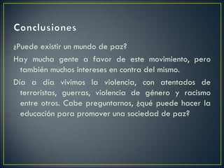 ¿Puede existir un mundo de paz?
Hay mucha gente a favor de este movimiento, pero
  también muchos intereses en contra del mismo.
Día a día vivimos la violencia, con atentados de
  terroristas, guerras, violencia de género y racismo
  entre otros. Cabe preguntarnos, ¿qué puede hacer la
  educación para promover una sociedad de paz?
 