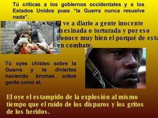 Tú criticas a los gobiernos occidentales y a los Estados Unidos pues “la Guerra nunca resuelve nada”. El ve a diario a gente inocente asesinada o torturada y por eso conoce muy bien el porqué de estar en combate.   Tú oyes chistes sobre la Guerra y te diviertes haciendo bromas sobre gente como él. El oye el estampido de la explosión al mismo tiempo que el ruido de los disparos y los gritos de los heridos. 