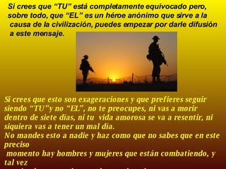 Si crees que “TU” está completamente equivocado pero, sobre todo, que “EL” es un héroe anónimo que sirve a la causa de la civilización, puedes empezar por darle difusión a este mensaje. Si crees que esto son exageraciones y que prefieres seguir siendo “TU”y no “EL”, no te preocupes, ni vas a morir dentro de siete días, ni tu  vida amorosa se va a resentir, ni siquiera vas a tener un mal día.  No mandes esto a nadie y haz como que no sabes que en este preciso momento hay hombres y mujeres que están combatiendo, y tal vez muriendo, para salvaguardar tus derechos.  ¡¡¡  VIVA ESPAÑA!!! 