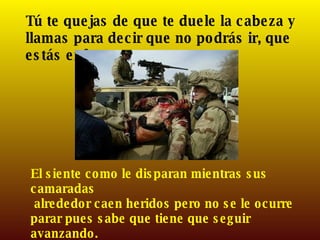 Tú te quejas de que te duele la cabeza y llamas para decir que no podrás ir, que estás enfermo.  El siente como le disparan mientras sus camaradas alrededor caen heridos pero no se le ocurre parar pues sabe que tiene que seguir avanzando. 