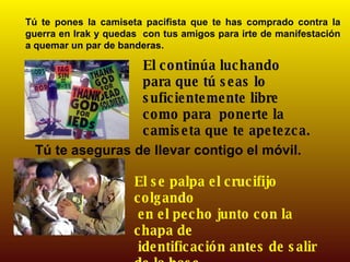 Tú te pones la camiseta pacifista que te has comprado contra la guerra en Irak y quedas  con tus amigos para irte de manifestación a quemar un par de banderas. El continúa luchando para que tú seas lo suficientemente libre como para  ponerte la camiseta que te apetezca.  Tú te aseguras de llevar contigo el móvil. El se palpa el crucifijo colgando en el pecho junto con la chapa de identificación antes de salir de la base. 