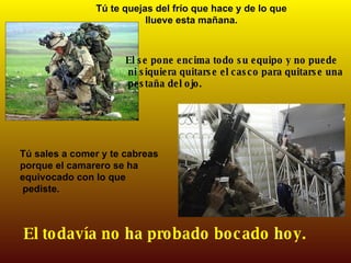 Tú te quejas del frío que hace y de lo que llueve esta mañana. El se pone encima todo su equipo y no puede ni siquiera quitarse el casco para quitarse una pestaña del ojo. Tú sales a comer y te cabreas porque el camarero se ha equivocado con lo que pediste. El todavía no ha probado bocado hoy. 