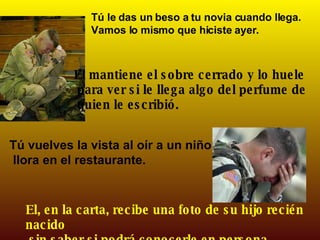 Tú le das un beso a tu novia cuando llega.  Vamos lo mismo que hiciste ayer. El mantiene el sobre cerrado y lo huele para ver si le llega algo del perfume de quien le escribió. Tú vuelves la vista al oír a un niño que llora en el restaurante. El, en la carta, recibe una foto de su hijo recién nacido sin saber si podrá conocerle en persona. 