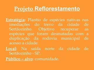 Projeto  Reflorestamento Estratégia :  Plantio de espécies nativas nas imediações do trevo da cidade de Sertãozinho. Objetivo recuperar as espécies que foram desmatadas com a duplicação da rodovia municipal de acesso a cidade. Local :  Na saída norte da cidade de Sertãozinho - SP. Público – alvo : comunidade. 