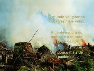 O mundo vai girandoO mundo vai girando
cada vez mais velozcada vez mais veloz
A gente espera doA gente espera do
mundo e o mundomundo e o mundo
espera de nósespera de nós
Um pouco mais deUm pouco mais de
paciênciapaciência
 