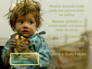 Mesmo quando tudoMesmo quando tudo
pede um pouco maispede um pouco mais
de calmade calma
Mesmo quando oMesmo quando o
corpo pede um poucocorpo pede um pouco
mais de almamais de alma
Eu sei, a vida não paraEu sei, a vida não para
(a vida não para não)(a vida não para não)
Música :Música :
Lenini - PaciênciaLenini - Paciência
MontagemMontagem
maricarusocunha@terra.com.brmaricarusocunha@terra.com.br
www.pranos.com.brwww.pranos.com.br
Lenine e Dudu FalcãoLenine e Dudu Falcão
 