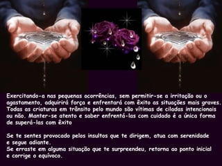 Exercitando-a nas pequenas ocorrências, sem permitir-se a irritação ou o agastamento, adquirirá força e enfrentará com êxito as situações mais graves. Todas as criaturas em trânsito pelo mundo são vítimas de ciladas intencionais  ou não. Manter-se atento e saber enfrentá-las com cuidado é a única forma  de superá-las com êxito Se te sentes provocado pelos insultos que te dirigem, atua com serenidade  e segue adiante. Se erraste em alguma situação que te surpreendeu, retorna ao ponto inicial  e corrige o equívoco.  